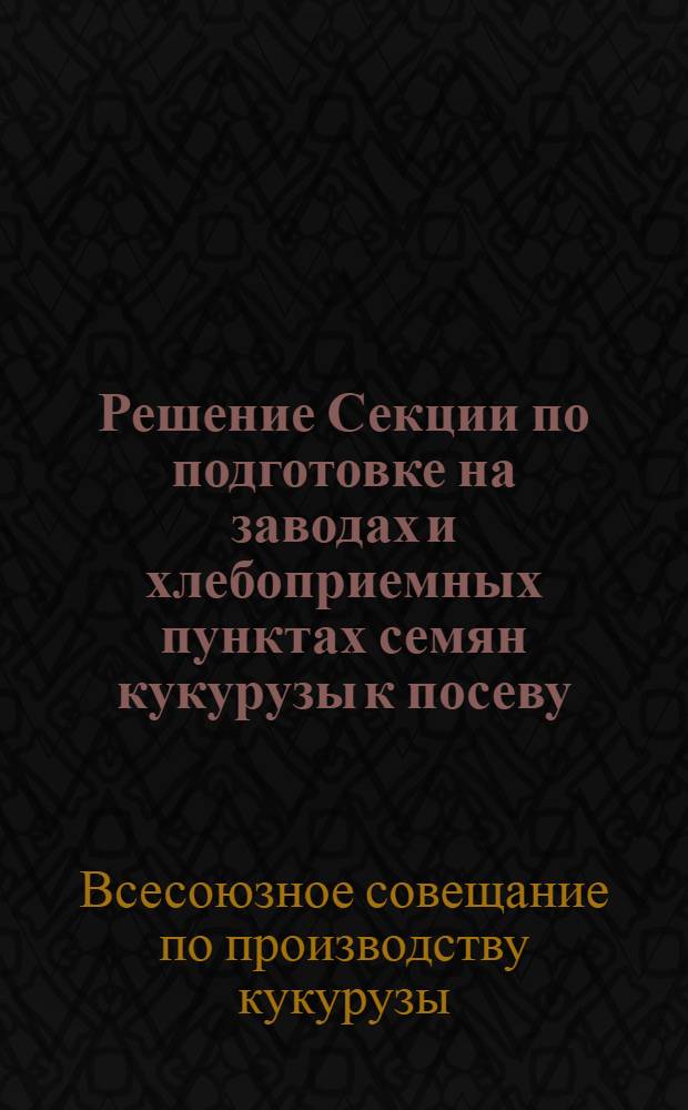 Решение Секции по подготовке на заводах и хлебоприемных пунктах семян кукурузы к посеву : (Принято на Совещании по кукурузе в Краснодаре 12 февр. 1960 г.)