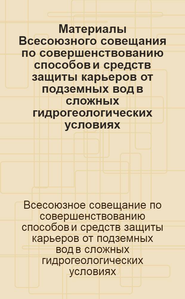 Материалы Всесоюзного совещания по совершенствованию способов и средств защиты карьеров от подземных вод в сложных гидрогеологических условиях. [22-24 октября 1964 г.]