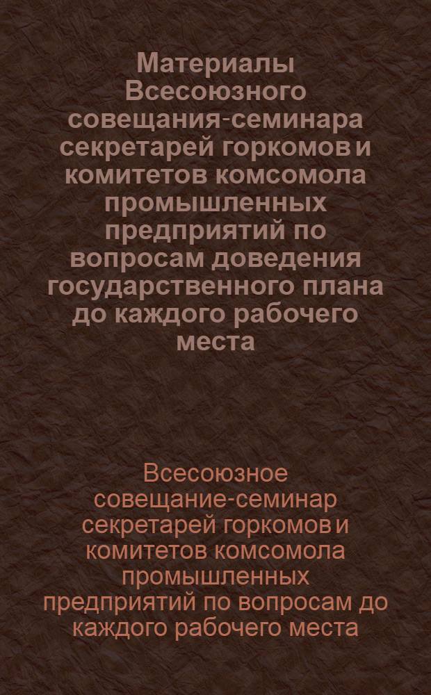 Материалы Всесоюзного совещания-семинара секретарей горкомов и комитетов комсомола промышленных предприятий по вопросам доведения государственного плана до каждого рабочего места