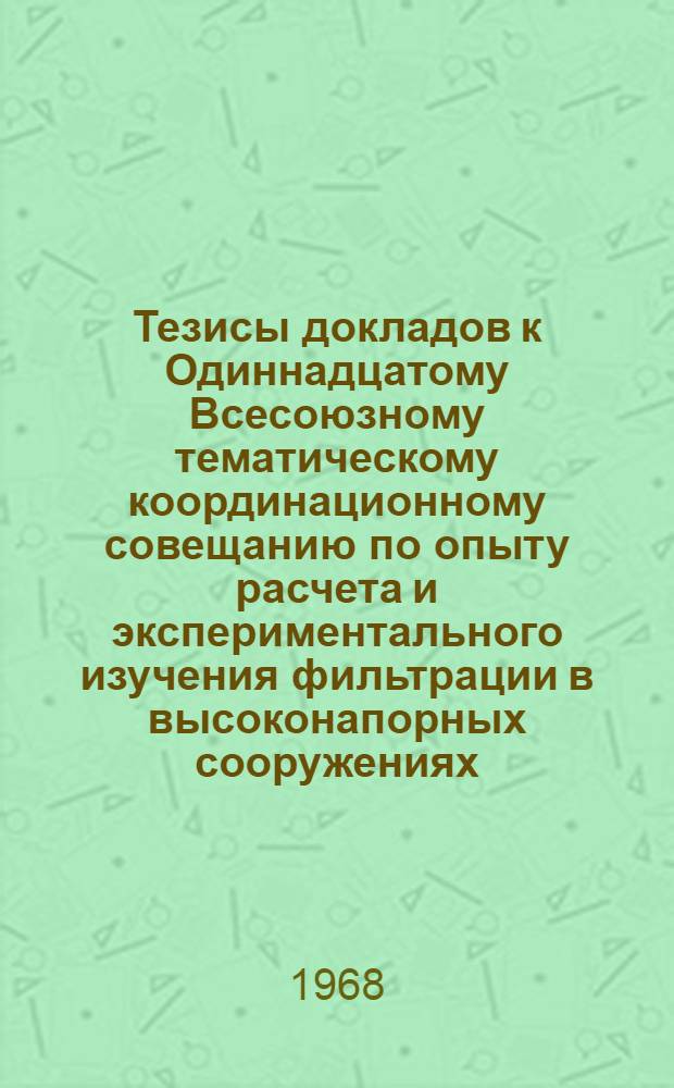 Тезисы докладов к Одиннадцатому Всесоюзному тематическому координационному совещанию по опыту расчета и экспериментального изучения фильтрации в высоконапорных сооружениях, возводимых на трещиноватых скальных основаниях : Совещание состоится 10-14 февр. 1968 г