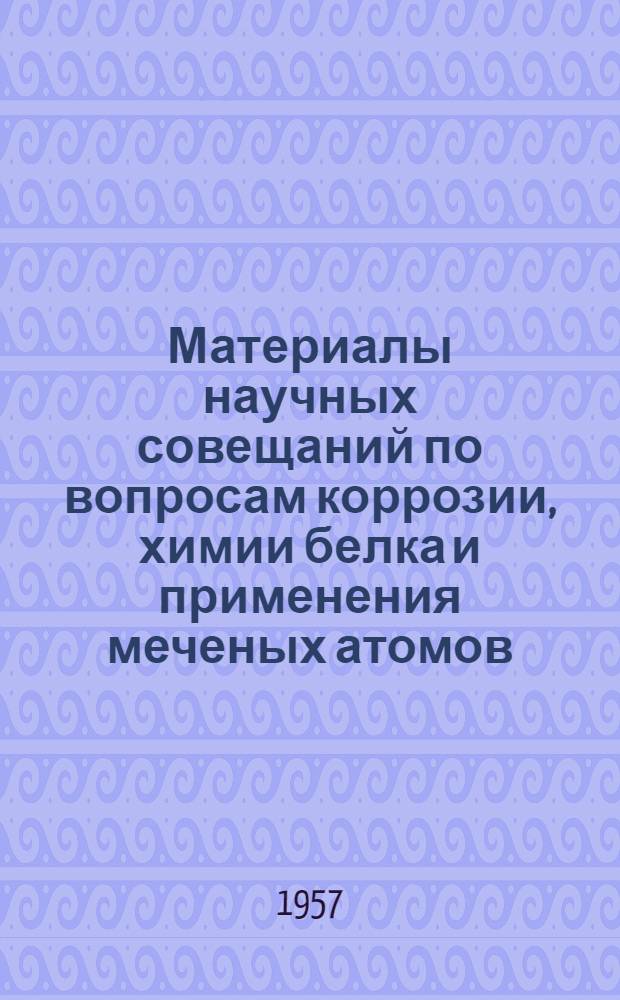 Материалы научных совещаний по вопросам коррозии, химии белка и применения меченых атомов