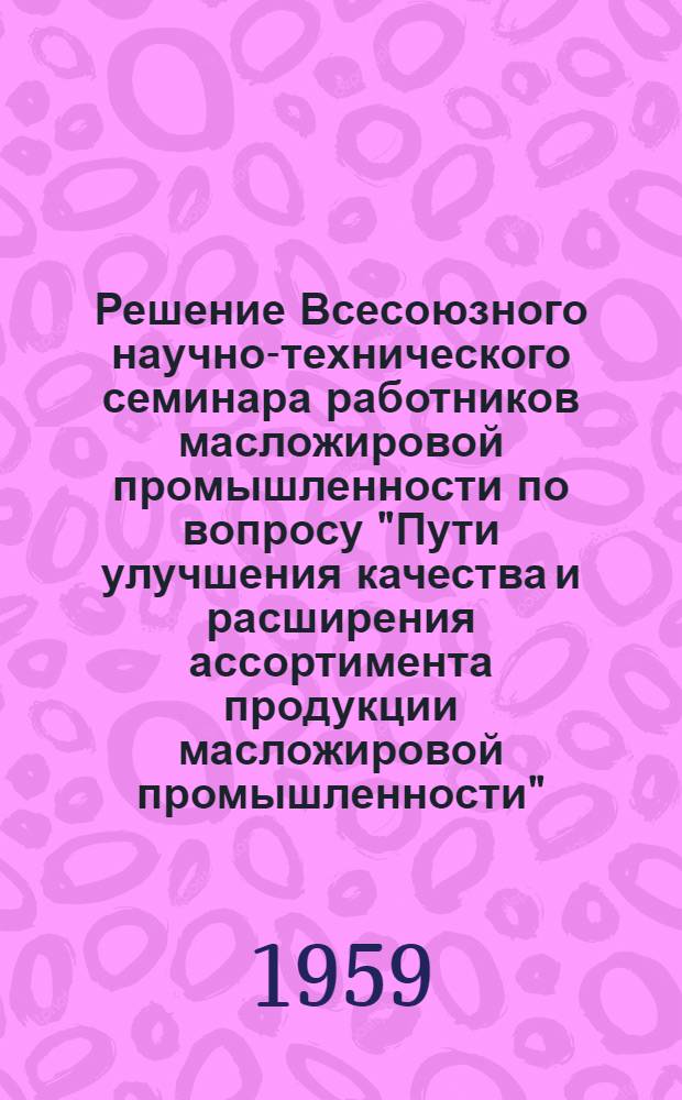 Решение Всесоюзного научно-технического семинара работников масложировой промышленности по вопросу "Пути улучшения качества и расширения ассортимента продукции масложировой промышленности". (г. Ленинград, 10-16 марта 1959 г.)