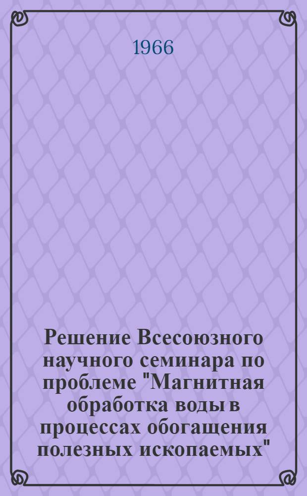 Решение Всесоюзного научного семинара по проблеме "Магнитная обработка воды в процессах обогащения полезных ископаемых". 16-18 ноября 1966 г.