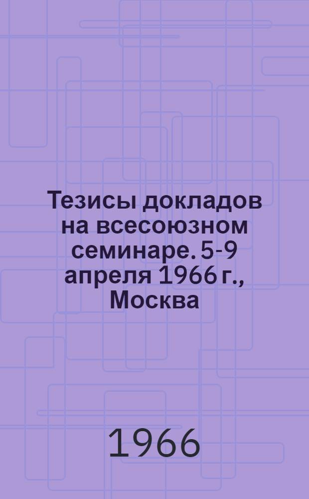 Тезисы докладов на всесоюзном семинаре. 5-9 апреля 1966 г., Москва