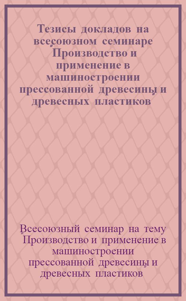 Тезисы докладов на всесоюзном семинаре "Производство и применение в машиностроении прессованной древесины и древесных пластиков". 16-22 ноября 1964 г.