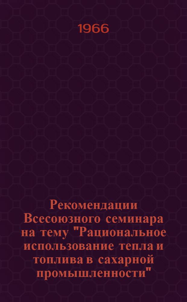 Рекомендации Всесоюзного семинара на тему "Рациональное использование тепла и топлива в сахарной промышленности". Москва. 14 июня - 2 июля 1966 г.