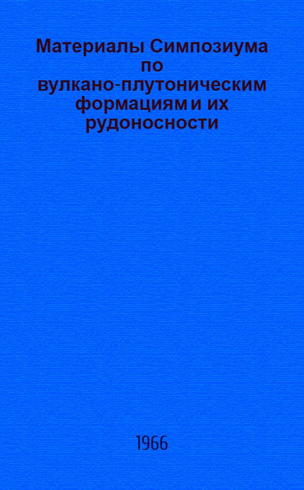 Материалы Симпозиума по вулкано-плутоническим формациям и их рудоносности : 1 сессия, Москва, 1965 г.; 2 сессия, Алма-Ата, 1966 г.