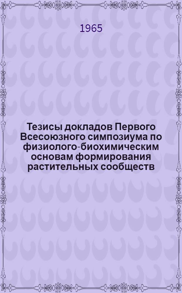 Тезисы докладов Первого Всесоюзного симпозиума по физиолого-биохимическим основам формирования растительных сообществ (фитоценозов). Москва, 22-25 марта 1965 г.