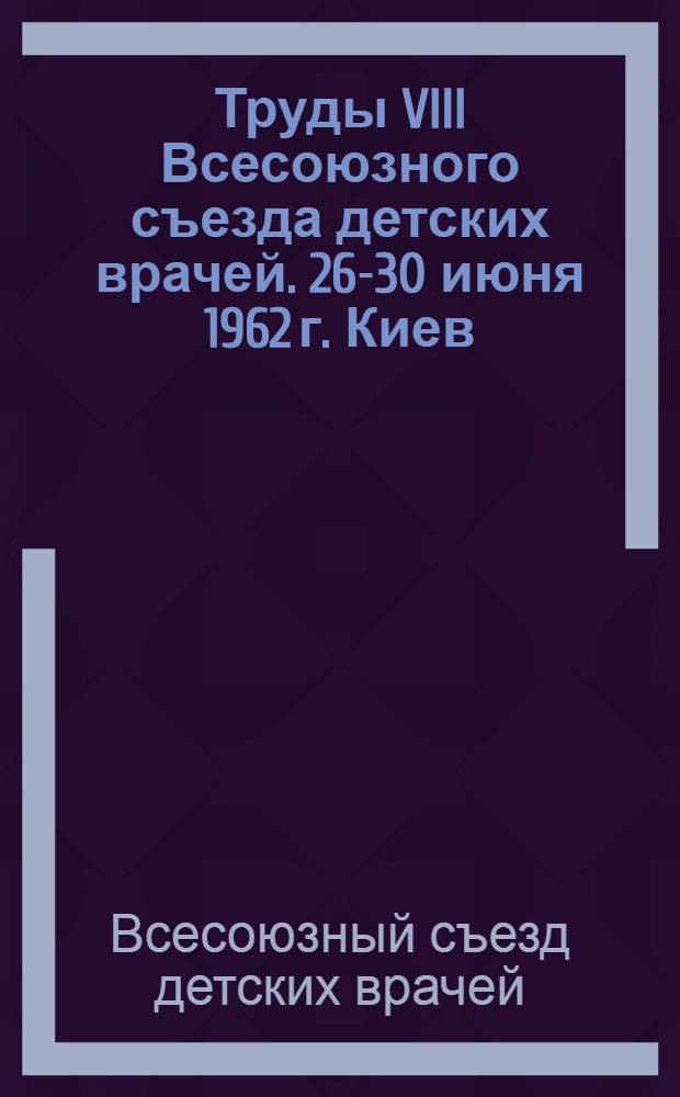 Труды VIII Всесоюзного съезда детских врачей. 26-30 июня 1962 г. Киев