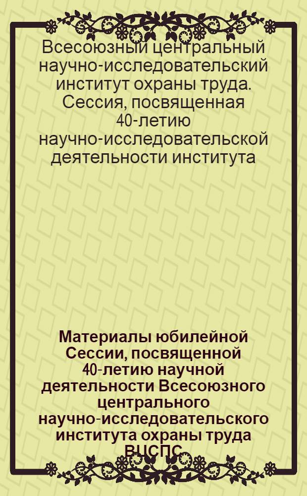 Материалы юбилейной Сессии, посвященной 40-летию научной деятельности Всесоюзного центрального научно-исследовательского института охраны труда ВЦСПС. (1925-1965 гг.)