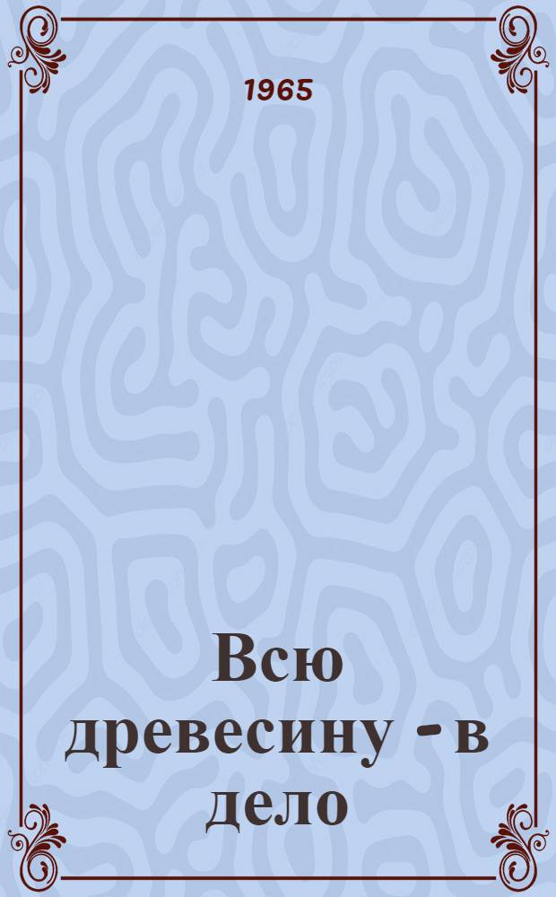Всю древесину - в дело : (Из опыта работы предприятий лесной, целлюлозно-бум. и деревообрабатывающей пром-сти Зап.-Уральского совнархоза) : Сборник статей