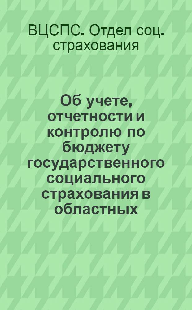 Об учете, отчетности и контролю по бюджету государственного социального страхования в областных, краевых, республиканских советах профсоюзов и комитетах отраслевых профсоюзов с января 1958 года : Инструктивные указания