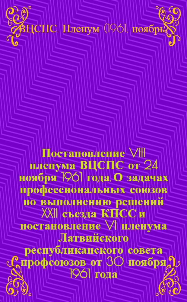 Постановление VIII пленума ВЦСПС от 24 ноября 1961 года. О задачах профессиональных союзов по выполнению решений XXII съезда КПСС и постановление VI пленума Латвийского республиканского совета профсоюзов от 30 ноября 1961 года. О задачах профсоюзных организаций республики по выполнению решений XXII съезда КПСС