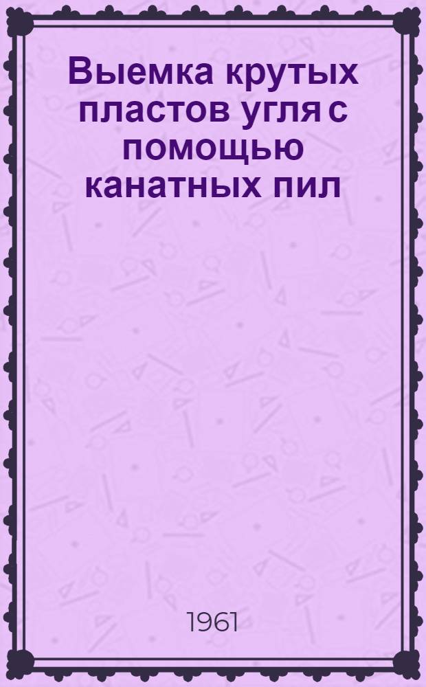 Выемка крутых пластов угля с помощью канатных пил : Материалы рабочего семинара, провед. во ВНИМИ 27-29 июня 1961 г