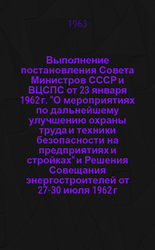 Выполнение постановления Совета Министров СССР и ВЦСПС от 23 января 1962 г. "О мероприятиях по дальнейшему улучшению охраны труда и техники безопасности на предприятиях и стройках" и Решения Совещания энергостроителей от 27-30 июля 1962 г. : Материал к Совещанию-семинару 6-8 авг. 1963 г