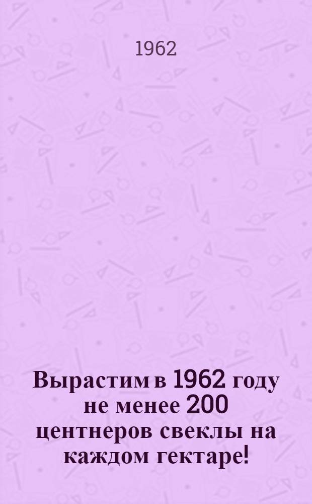 Вырастим в 1962 году не менее 200 центнеров свеклы на каждом гектаре! : Основные агротехн. мероприятия для получения высоких урожаев сахарной свеклы в колхозах и совхозах области