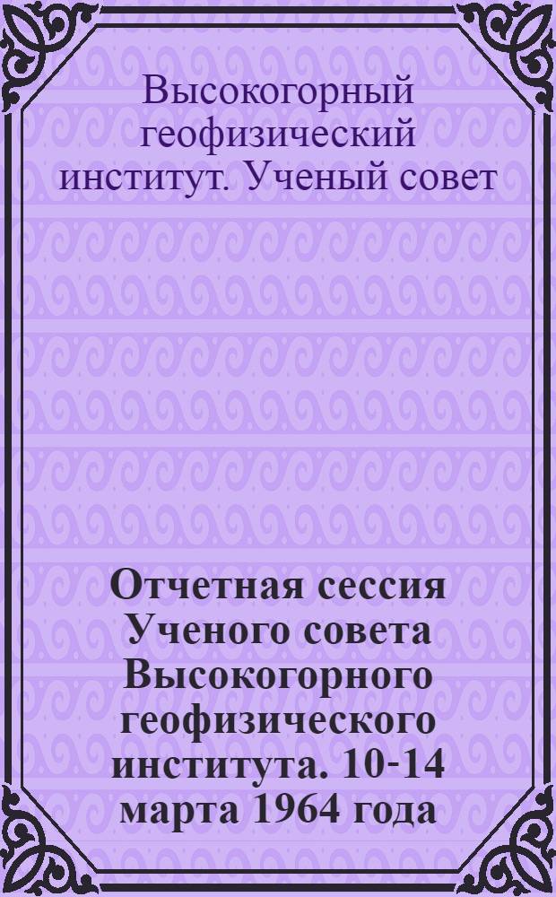 Отчетная сессия Ученого совета Высокогорного геофизического института. 10-14 марта 1964 года : Тезисы докладов и сообщений