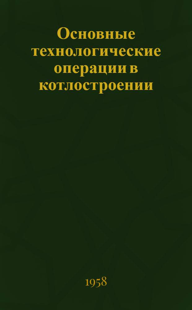Основные технологические операции в котлостроении : (Опыт Подол. машиностроит. завода им. Орджоникидзе)