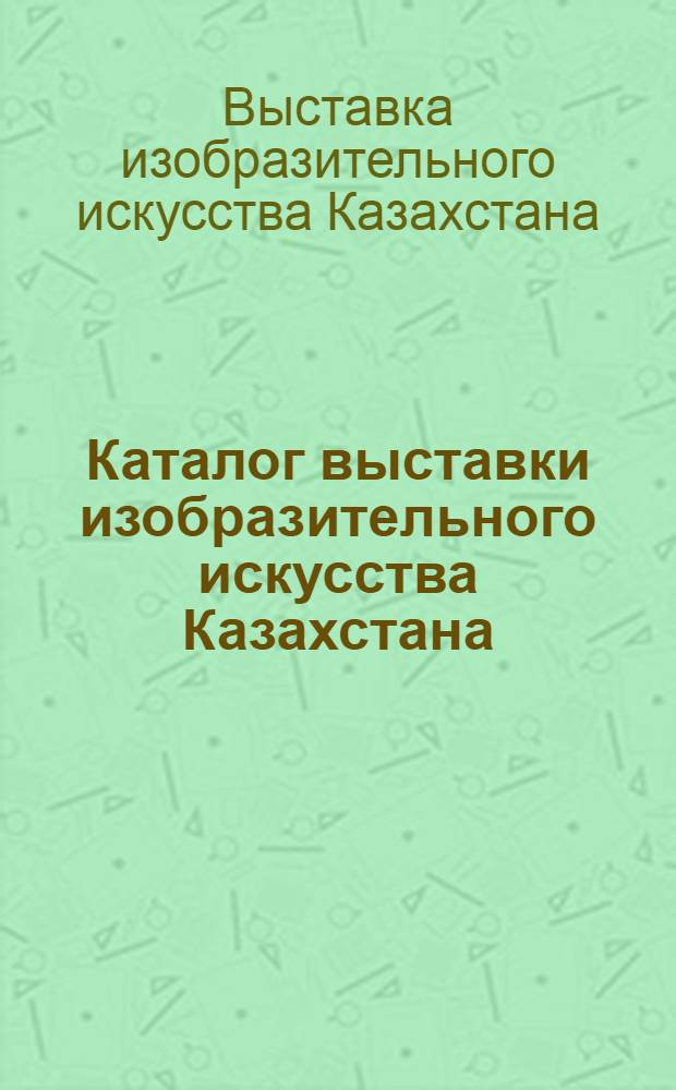 Каталог выставки изобразительного искусства Казахстана : Живопись, скульптура, графика и театрально-декорационное искусство