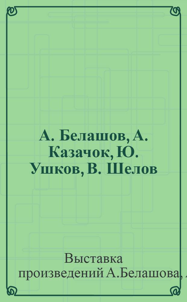 А. Белашов, А. Казачок, Ю. Ушков, В. Шелов : Скульптура, живопись, графика : Каталог