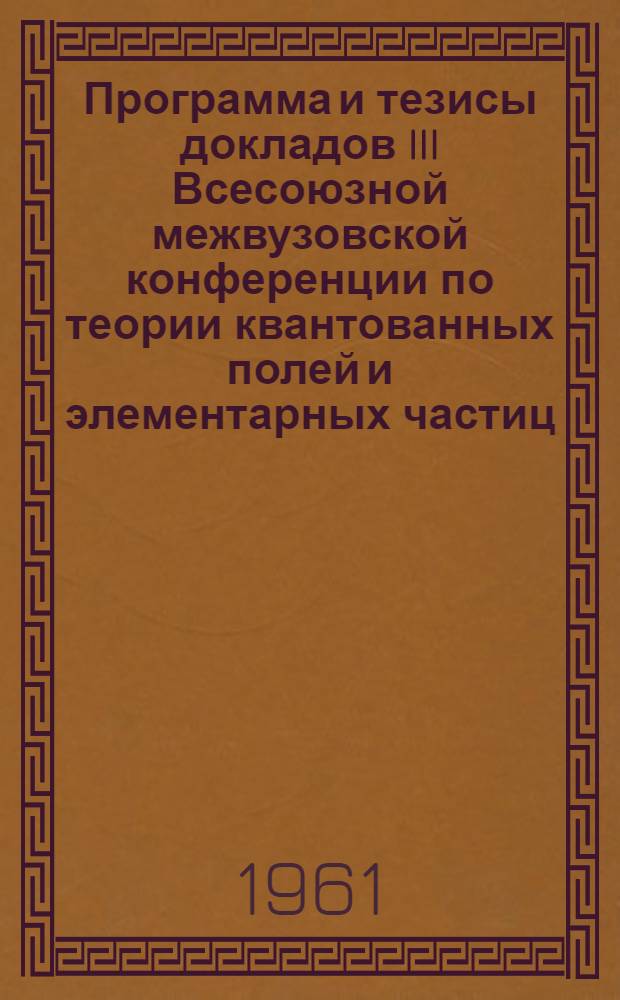 Программа и тезисы докладов III Всесоюзной межвузовской конференции по теории квантованных полей и элементарных частиц. 2-8 октября 1961 г.