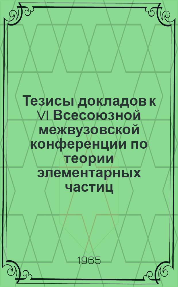 Тезисы докладов к VI Всесоюзной межвузовской конференции по теории элементарных частиц. Ужгород, 18-24 октября 1965 г.