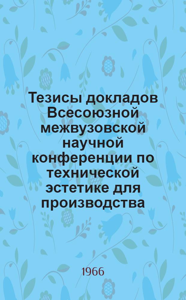 Тезисы докладов Всесоюзной межвузовской научной конференции по технической эстетике для производства. 25-28 апреля 1966 г.