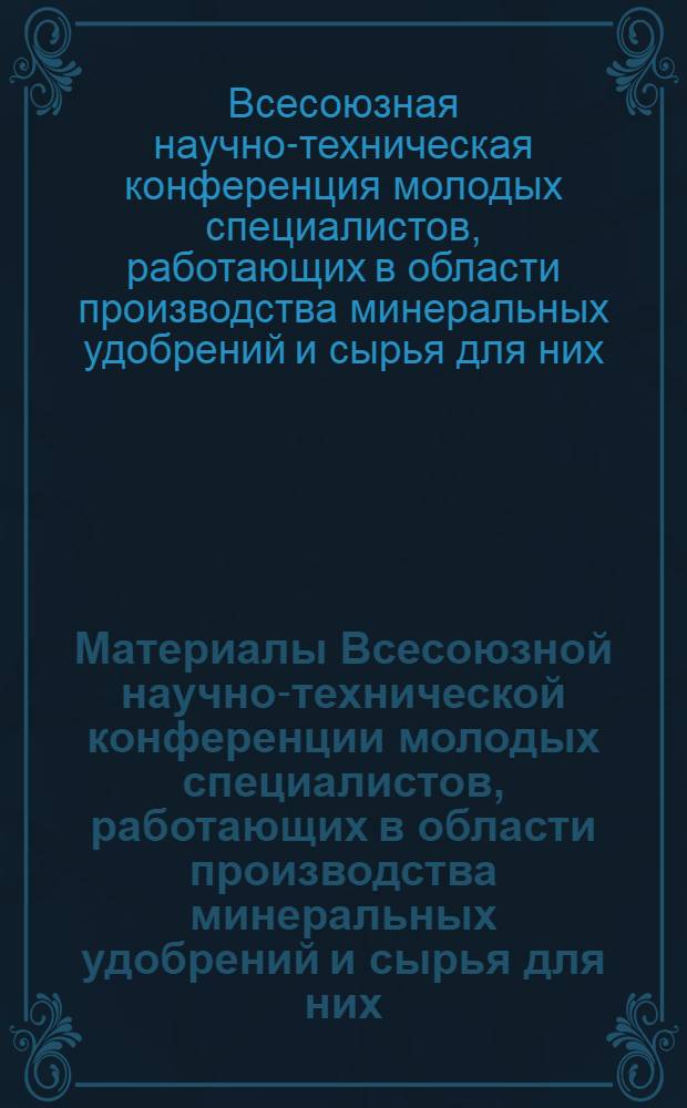 Материалы Всесоюзной научно-технической конференции молодых специалистов, работающих в области производства минеральных удобрений и сырья для них. [13-15 октября 1964 г.]