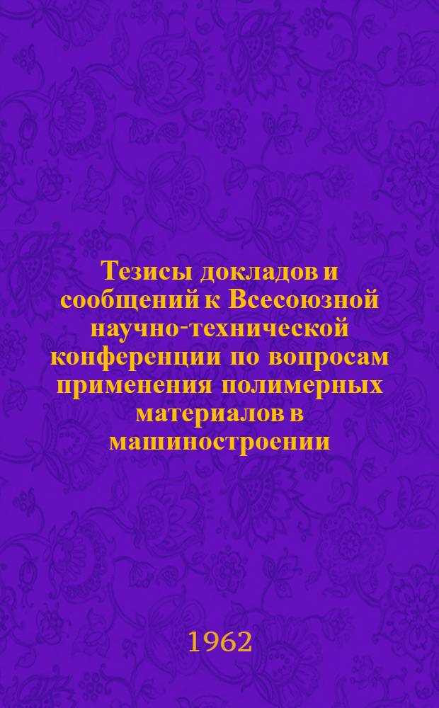 Тезисы докладов и сообщений к Всесоюзной научно-технической конференции по вопросам применения полимерных материалов в машиностроении. Май 1962 г.