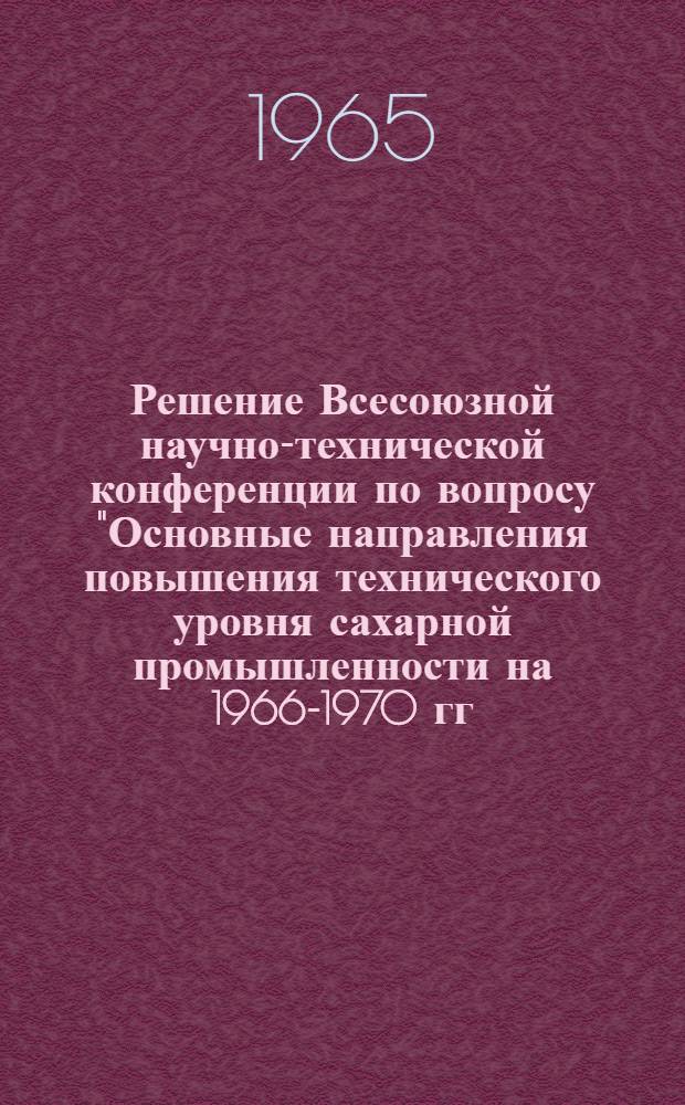 Решение Всесоюзной научно-технической конференции по вопросу "Основные направления повышения технического уровня сахарной промышленности на 1966-1970 гг." (Киев, 20-23 апреля 1965 г.)