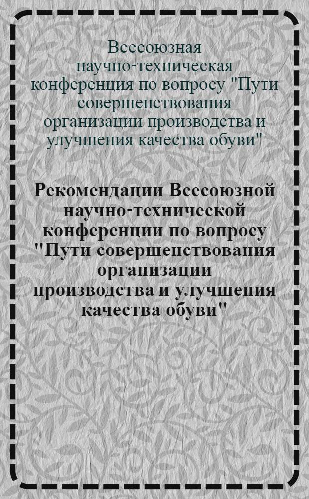 Рекомендации Всесоюзной научно-технической конференции по вопросу "Пути совершенствования организации производства и улучшения качества обуви", (состоявшейся 7-9 декабря 1961 г. в г. Свердловске)