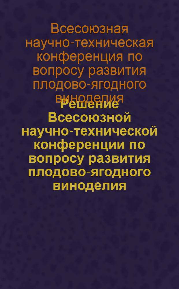 Решение Всесоюзной научно-технической конференции по вопросу развития плодово-ягодного виноделия, усовершенствования техники и технологии производства и улучшения качества выпускаемой продукции. 18-22 августа 1959 г.