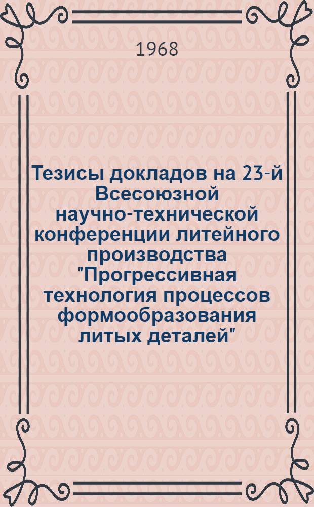 Тезисы докладов на 23-й Всесоюзной научно-технической конференции литейного производства "Прогрессивная технология процессов формообразования литых деталей". 21-25 мая 1968 г.