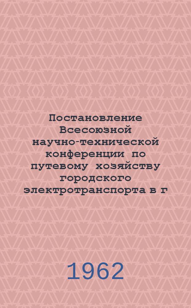 Постановление Всесоюзной научно-технической конференции по путевому хозяйству городского электротранспорта в г. Ленинграде. 23-26 октября 1962 г.