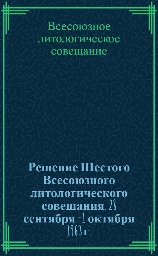 Решение Шестого Всесоюзного литологического совещания. [28 сентября - 1 октября 1963 г.]