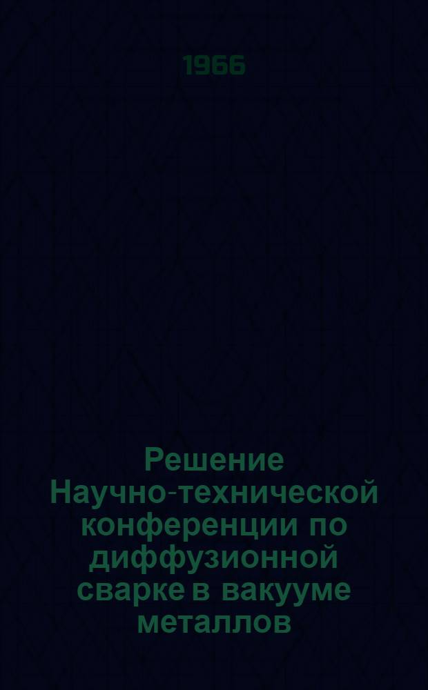 Решение Научно-технической конференции по диффузионной сварке в вакууме металлов, сплавов и неметаллических материалов. 27-28 мая 1966 г.