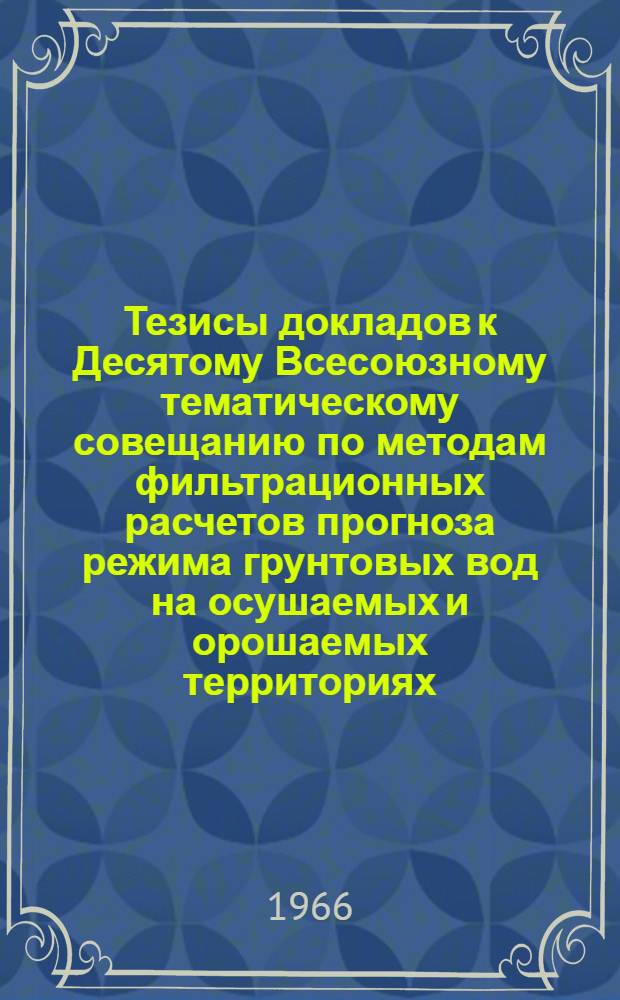 Тезисы докладов к Десятому Всесоюзному тематическому совещанию по методам фильтрационных расчетов прогноза режима грунтовых вод на осушаемых и орошаемых территориях. 11-16 мая 1966 г.