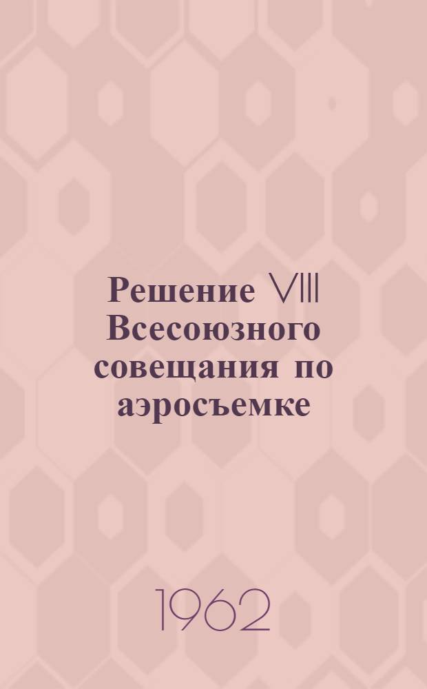 Решение VIII Всесоюзного совещания по аэросъемке : (Вопросы теории и практики дешифрования аэроснимков) : Ленинград. 6-9 дек. 1961 г