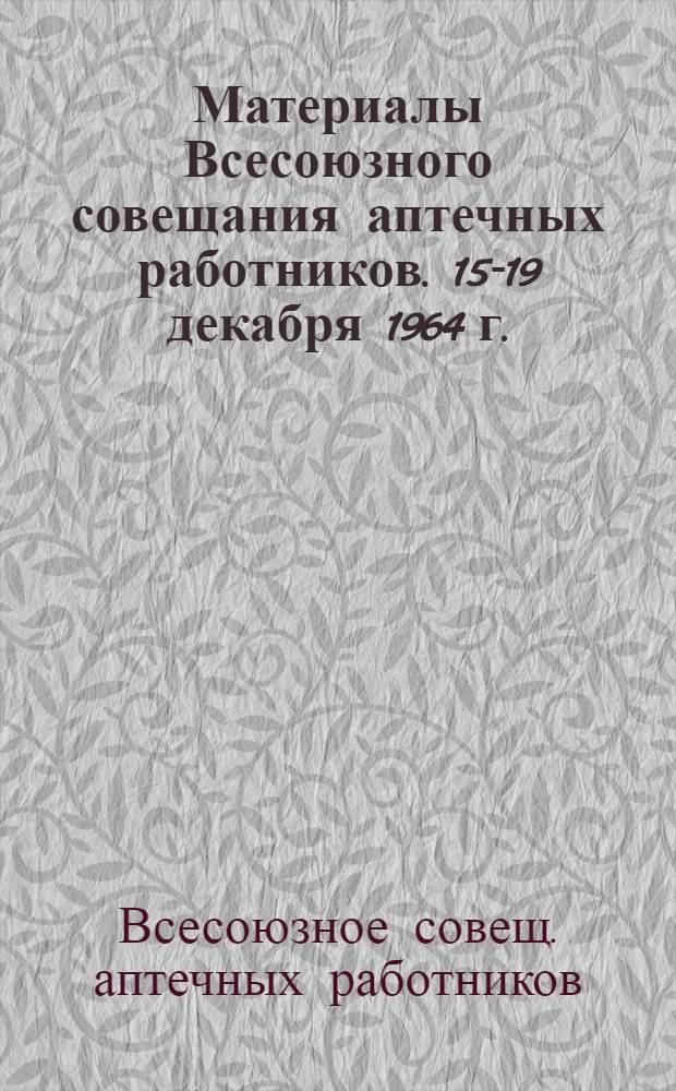 Материалы Всесоюзного совещания аптечных работников. 15-19 декабря 1964 г.