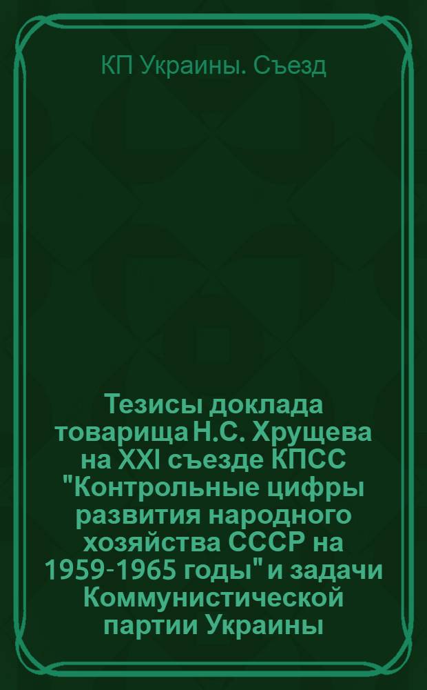 Тезисы доклада товарища Н.С. Хрущева на XXI съезде КПСС "Контрольные цифры развития народного хозяйства СССР на 1959-1965 годы" и задачи Коммунистической партии Украины.: Доклад т. Н.В. Подгорного на XX съезде Коммунистической партии Украины 16 января 1959 г.; Резолюция XX съезда Коммунистической партии Украины по докладу т. Н.В. Подгорного, принятая 17 янв. 1959 г