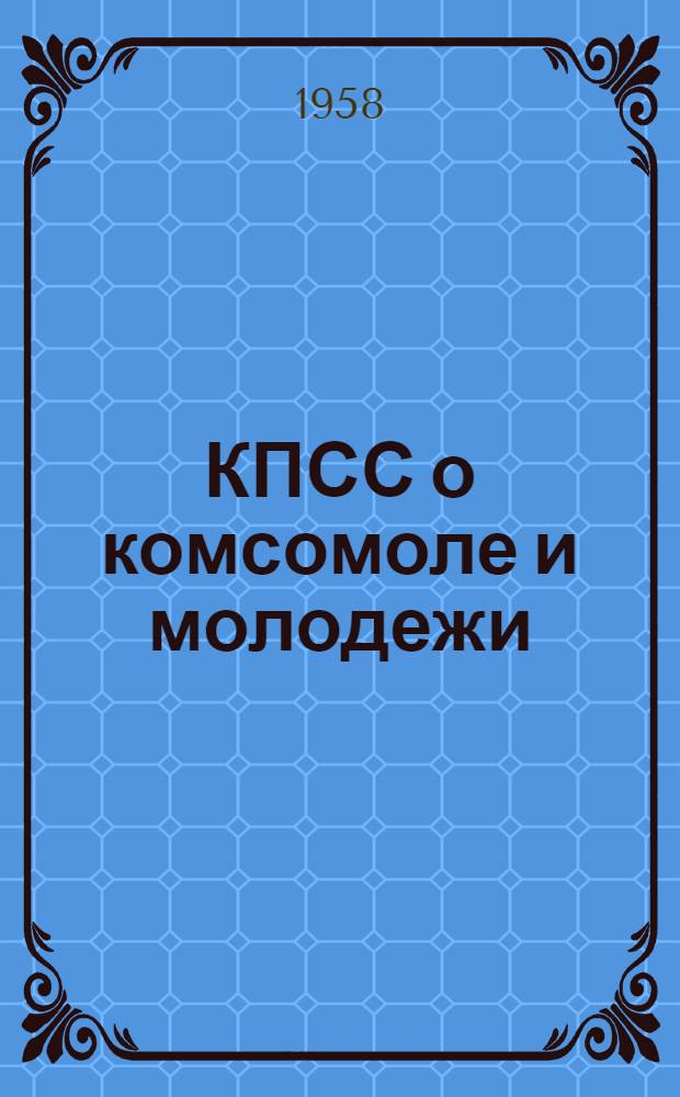 КПСС о комсомоле и молодежи : Сборник резолюций и решений съездов, конференций и постановлений ЦК. 1917-1958