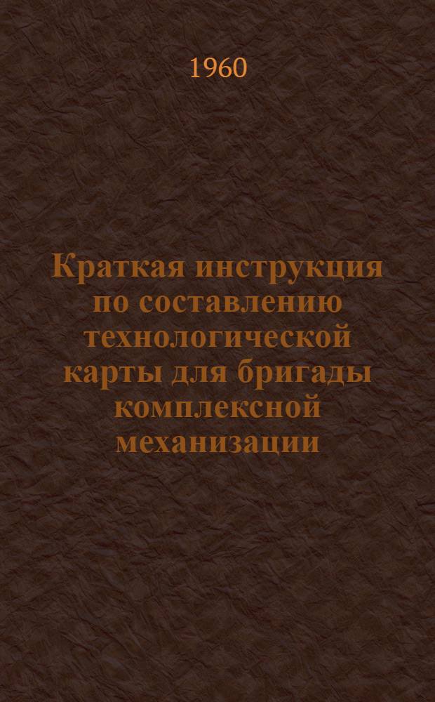 Краткая инструкция по составлению технологической карты для бригады комплексной механизации : Утв. 21/I 1960 г