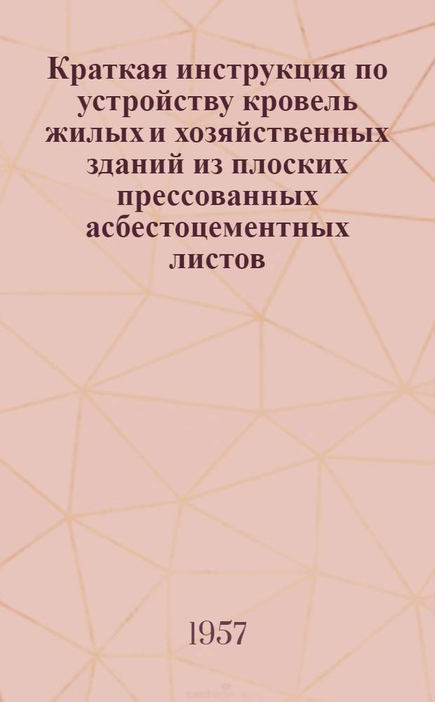Краткая инструкция по устройству кровель жилых и хозяйственных зданий из плоских прессованных асбестоцементных листов : Утв. 12/III 1957 г.