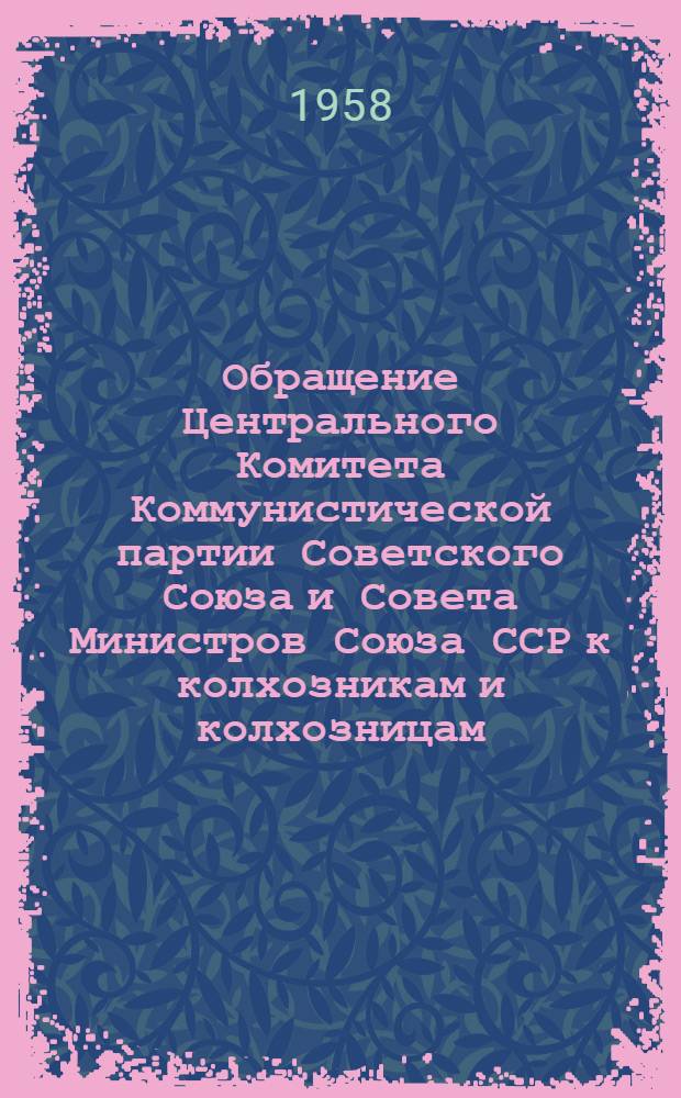 Обращение Центрального Комитета Коммунистической партии Советского Союза и Совета Министров Союза ССР к колхозникам и колхозницам, работникам МТС и совхозов, к партийным, профсоюзным и комсомольским организациям, к советским и сельскохозяйственным органам, специалистам и ко всем работникам сельского хозяйства. [Об итогах 1957 г. и мероприятиях по дальнейшему подъему сельского хозяйства в 1958 г.]