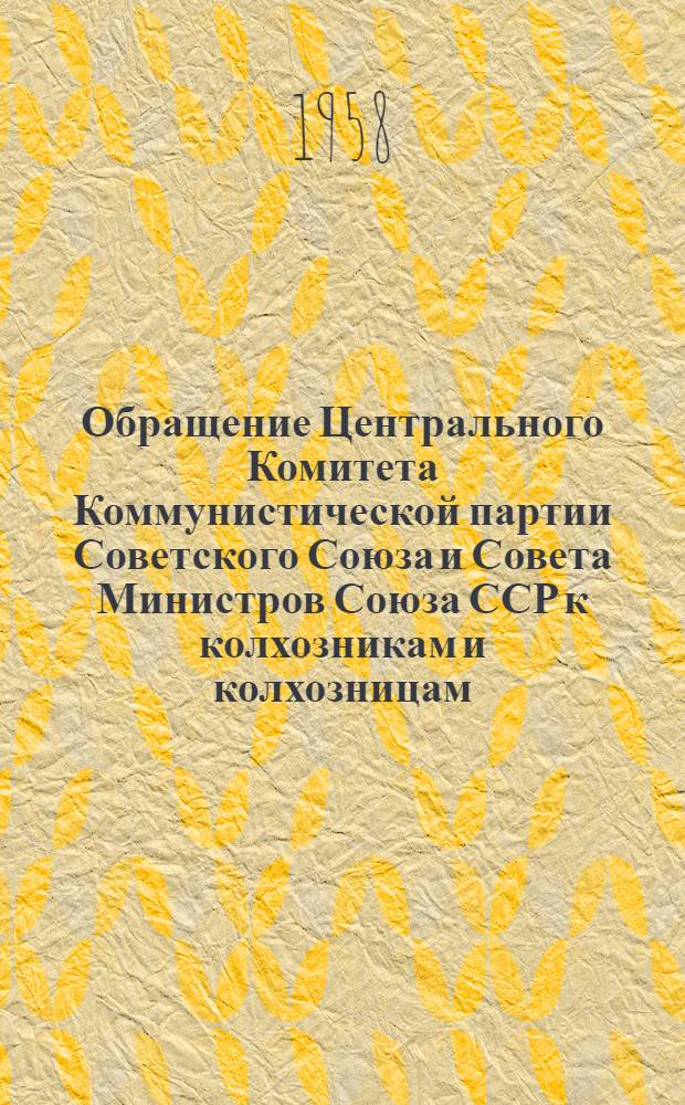 Обращение Центрального Комитета Коммунистической партии Советского Союза и Совета Министров Союза ССР к колхозникам и колхозницам, работникам МТС и совхозов, к партийным, профсоюзным и комсомольским организациям, к советским и сельскохозяйственным органам, специалистам и ко всем работникам сельского хозяйства. [Об итогах 1957 г. и мероприятиях по дальнейшему подъему сельского хозяйства в 1958 г.]
