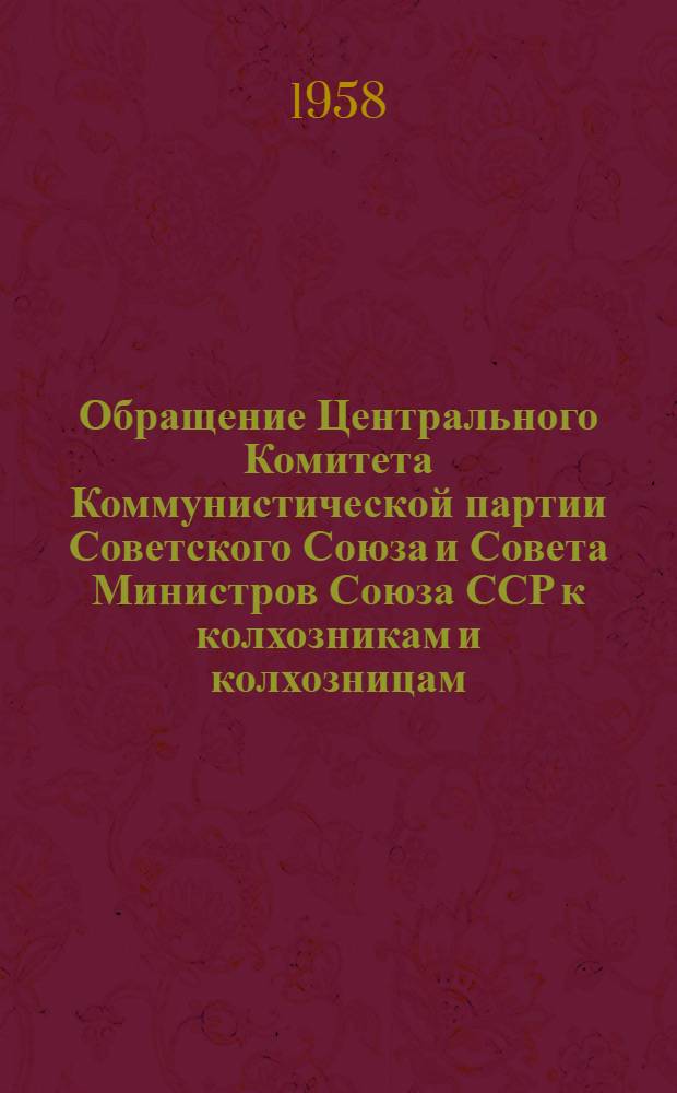 Обращение Центрального Комитета Коммунистической партии Советского Союза и Совета Министров Союза ССР к колхозникам и колхозницам, работникам МТС и совхозов, к партийным, профсоюзным и комсомольским организациям, к советским и сельскохозяйственным органам, специалистам и ко всем работникам сельского хозяйства. [Об итогах 1957 г. и мероприятиях по дальнейшему подъему сельского хозяйства в 1958 г.]