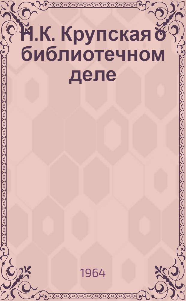 Н.К. Крупская о библиотечном деле : Материалы для семинарских занятий в библ. ин-тах, техникумах, культпросветшколах и на семинарах библ. работников