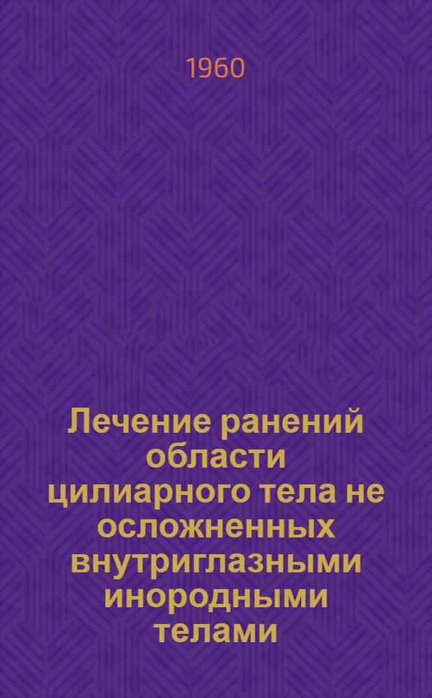 Лечение ранений области цилиарного тела не осложненных внутриглазными инородными телами : Метод. указания в помощь практ. врачу - окулисту : Утв. Учен. советом М-ва здравоохранения УССР 11/VII 1960 г