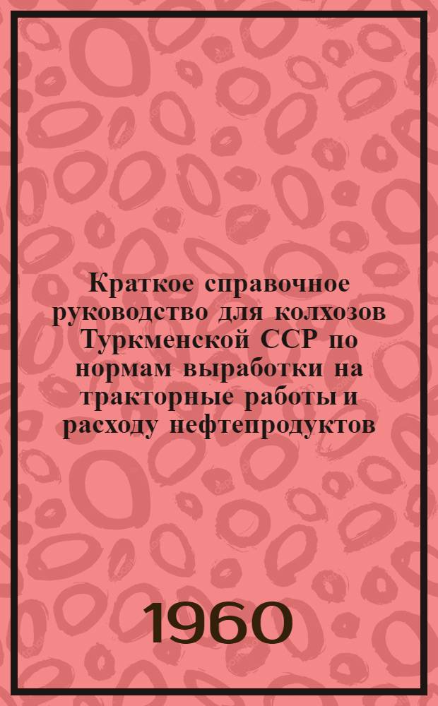 Краткое справочное руководство для колхозов Туркменской ССР по нормам выработки на тракторные работы и расходу нефтепродуктов