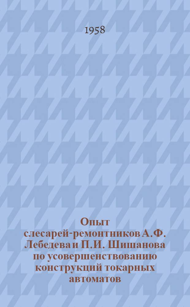 Опыт слесарей-ремонтников А.Ф. Лебедева и П.И. Шишанова по усовершенствованию конструкций токарных автоматов : Ленингр. аккумуляторный завод "Ленинская искра"